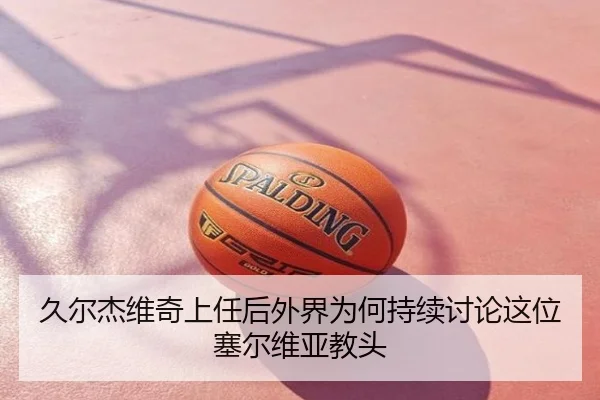 久尔杰维奇上任后外界为何持续讨论这位塞尔维亚教头